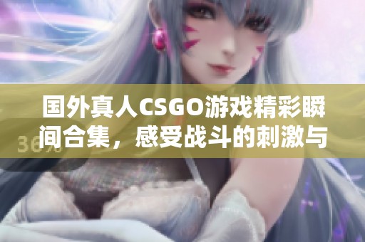 国外真人CSGO游戏精彩瞬间合集，感受战斗的刺激与乐趣